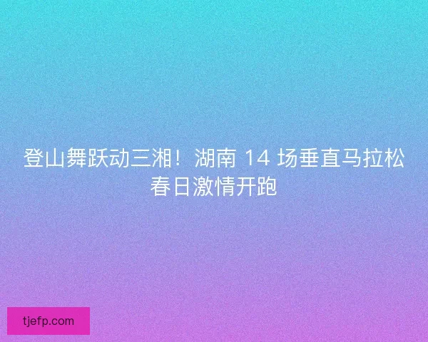 登山舞跃动三湘！湖南 14 场垂直马拉松春日激情开跑