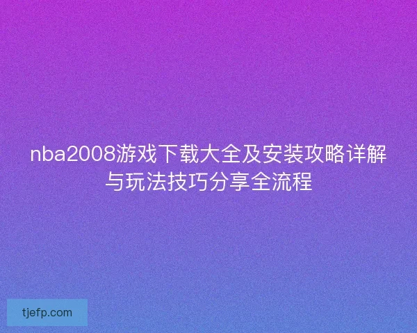 nba2008游戏下载大全及安装攻略详解与玩法技巧分享全流程
