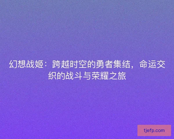 幻想战姬：跨越时空的勇者集结，命运交织的战斗与荣耀之旅