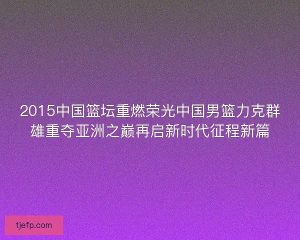 2015中国篮坛重燃荣光中国男篮力克群雄重夺亚洲之巅再启新时代征程新篇