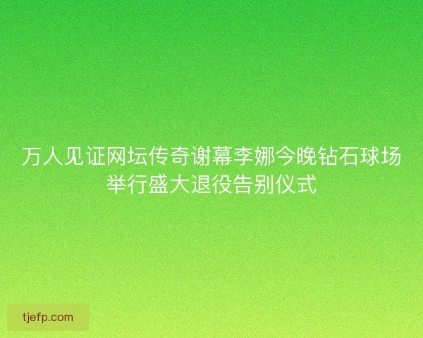 万人见证网坛传奇谢幕李娜今晚钻石球场举行盛大退役告别仪式