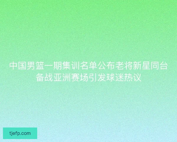 中国男篮一期集训名单公布老将新星同台备战亚洲赛场引发球迷热议