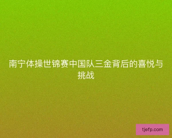 南宁体操世锦赛中国队三金背后的喜悦与挑战