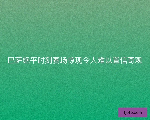 巴萨绝平时刻赛场惊现令人难以置信奇观