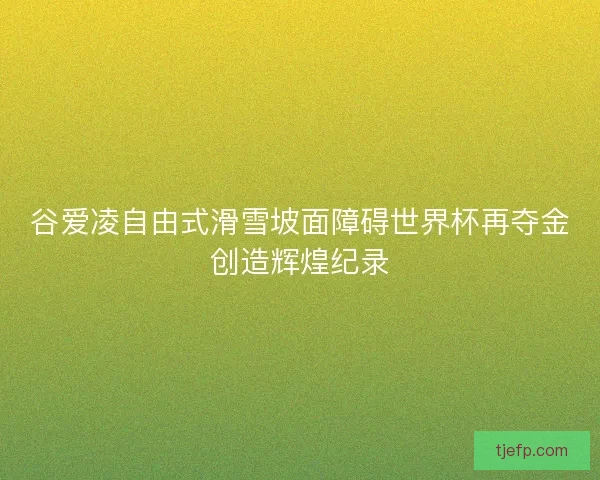 谷爱凌自由式滑雪坡面障碍世界杯再夺金创造辉煌纪录