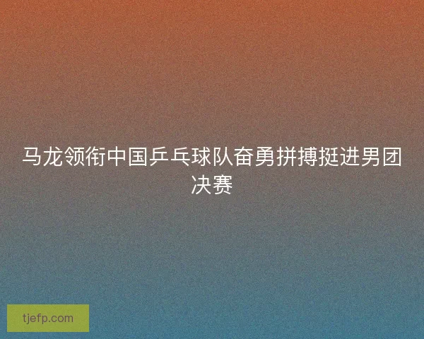 马龙领衔中国乒乓球队奋勇拼搏挺进男团决赛
