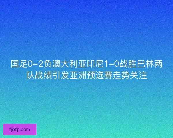 国足0-2负澳大利亚印尼1-0战胜巴林两队战绩引发亚洲预选赛走势关注