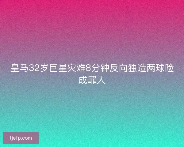 皇马32岁巨星灾难8分钟反向独造两球险成罪人