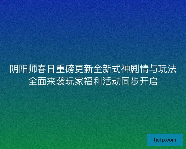 阴阳师春日重磅更新全新式神剧情与玩法全面来袭玩家福利活动同步开启