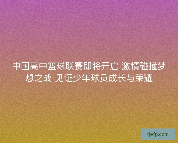 中国高中篮球联赛即将开启 激情碰撞梦想之战 见证少年球员成长与荣耀