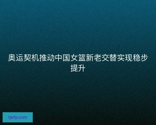 奥运契机推动中国女篮新老交替实现稳步提升