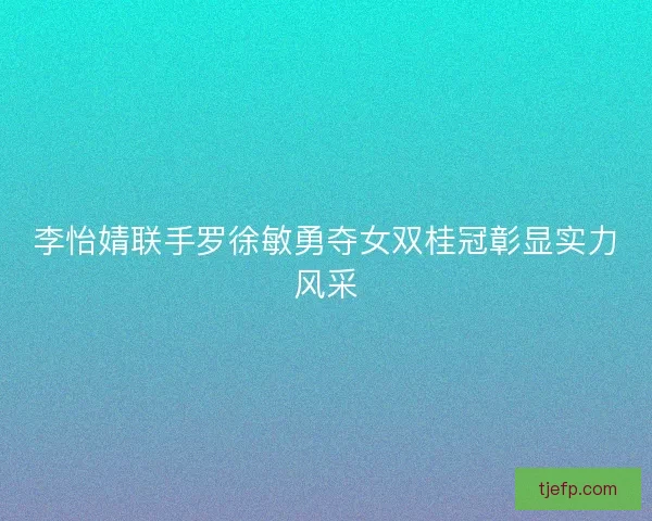 李怡婧联手罗徐敏勇夺女双桂冠彰显实力风采