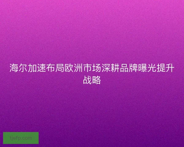 海尔加速布局欧洲市场深耕品牌曝光提升战略