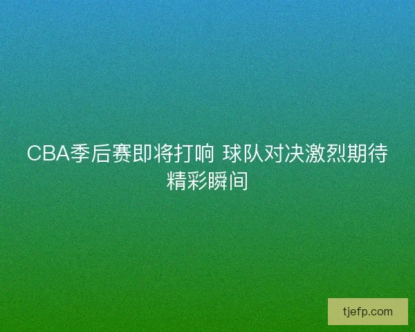 CBA季后赛即将打响 球队对决激烈期待精彩瞬间