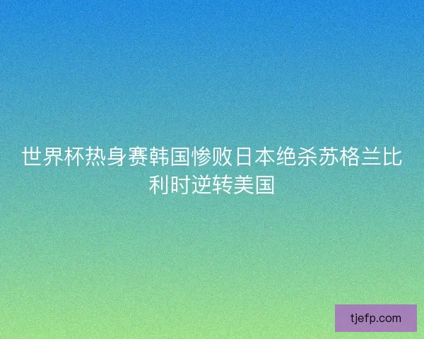 世界杯热身赛韩国惨败日本绝杀苏格兰比利时逆转美国