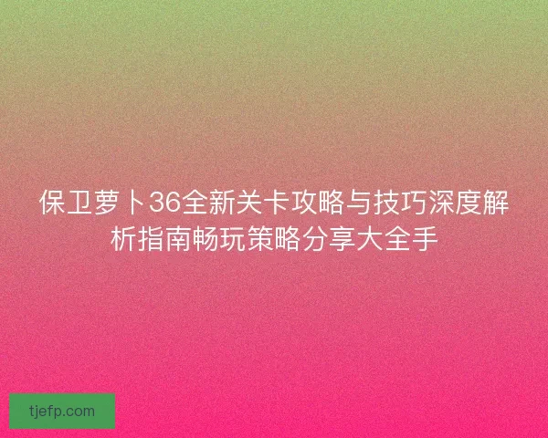 保卫萝卜36全新关卡攻略与技巧深度解析指南畅玩策略分享大全手