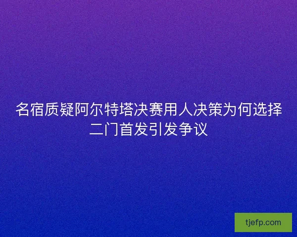 名宿质疑阿尔特塔决赛用人决策为何选择二门首发引发争议