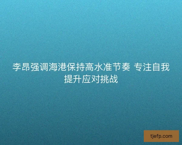 李昂强调海港保持高水准节奏 专注自我提升应对挑战
