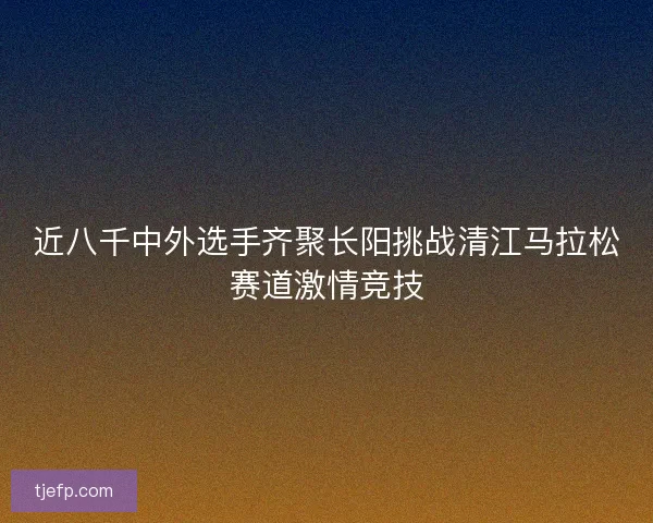 近八千中外选手齐聚长阳挑战清江马拉松赛道激情竞技