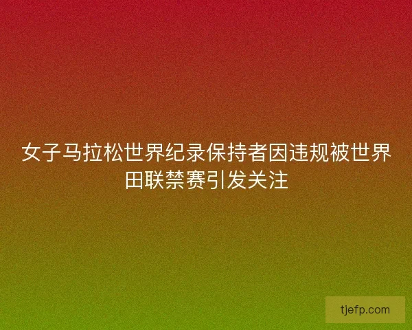 女子马拉松世界纪录保持者因违规被世界田联禁赛引发关注
