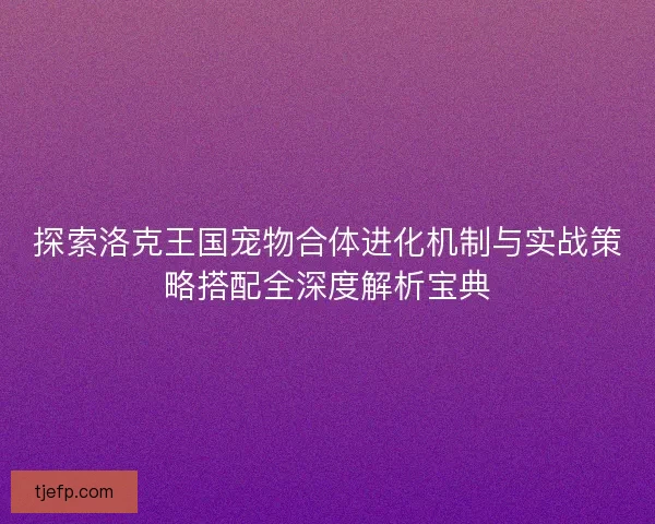探索洛克王国宠物合体进化机制与实战策略搭配全深度解析宝典 探索洛克王国宠物合体进化机制与实战策略搭配全深度解析宝典