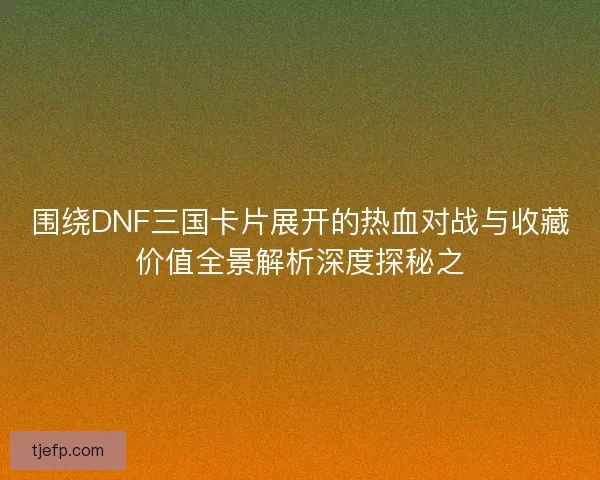 围绕DNF三国卡片展开的热血对战与收藏价值全景解析深度探秘之 围绕DNF三国卡片展开的热血对战与收藏价值全景解析深度探秘之