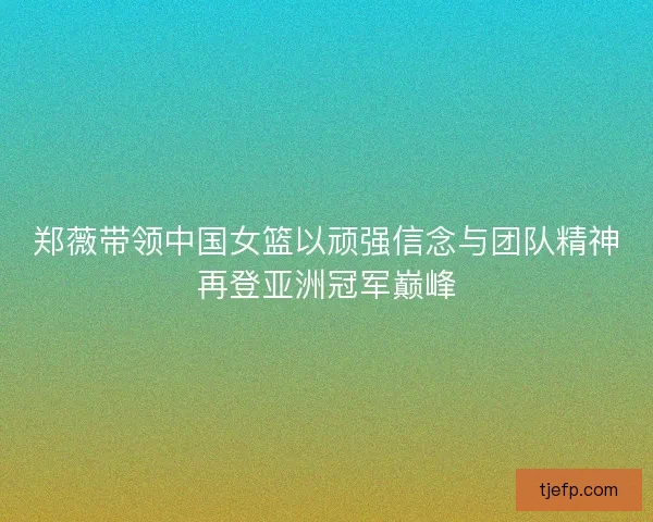郑薇带领中国女篮以顽强信念与团队精神再登亚洲冠军巅峰