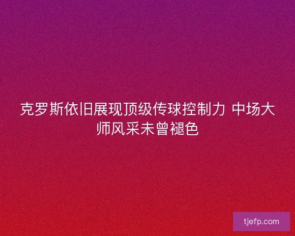 克罗斯依旧展现顶级传球控制力 中场大师风采未曾褪色