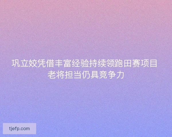巩立姣凭借丰富经验持续领跑田赛项目 老将担当仍具竞争力 巩立姣凭借丰富经验持续领跑田赛项目 老将担当仍具竞争力