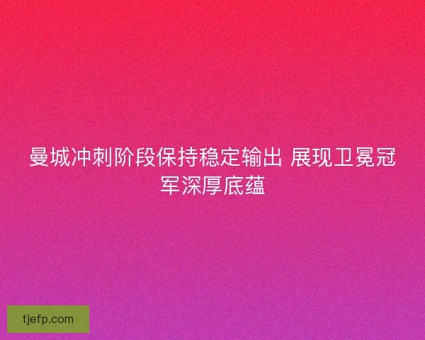 曼城冲刺阶段保持稳定输出 展现卫冕冠军深厚底蕴 曼城冲刺阶段保持稳定输出 展现卫冕冠军深厚底蕴