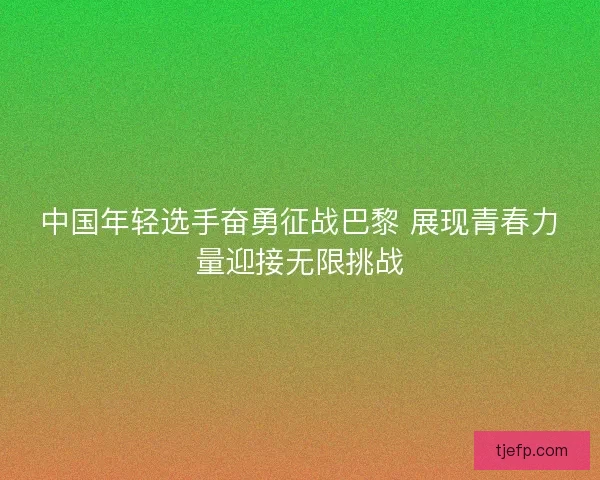 中国年轻选手奋勇征战巴黎 展现青春力量迎接无限挑战