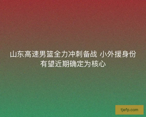 山东高速男篮全力冲刺备战 小外援身份有望近期确定为核心