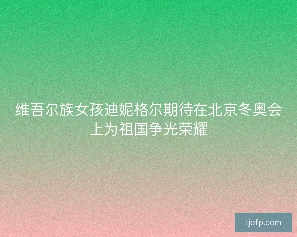 维吾尔族女孩迪妮格尔期待在北京冬奥会上为祖国争光荣耀