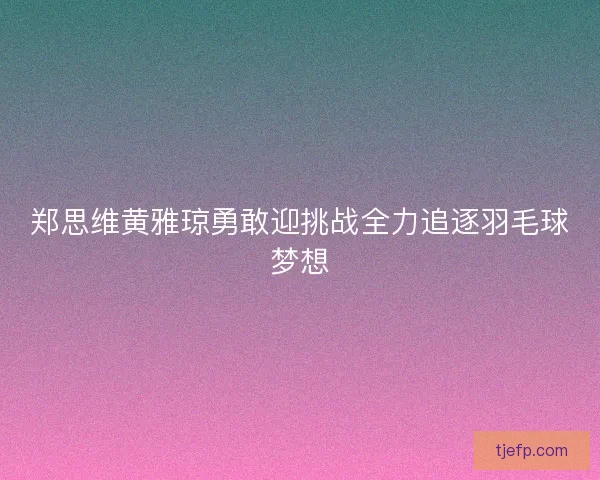 郑思维黄雅琼勇敢迎挑战全力追逐羽毛球梦想