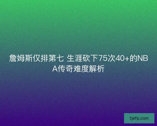 詹姆斯仅排第七 生涯砍下75次40+的NBA传奇难度解析 詹姆斯仅排第七 生涯砍下75次40+的NBA传奇难度解析