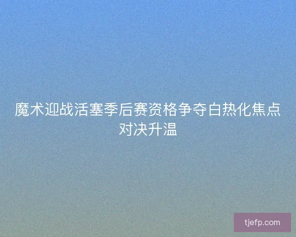 魔术迎战活塞季后赛资格争夺白热化焦点对决升温 魔术迎战活塞季后赛资格争夺白热化焦点对决升温